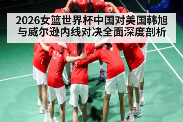 2026女篮世界杯中国对美国韩旭与威尔逊内线对决全面深度剖析