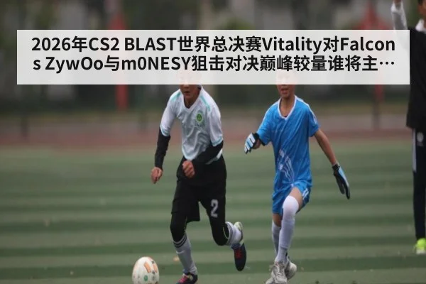 2026年CS2 BLAST世界总决赛Vitality对Falcons ZywOo与m0NESY狙击对决巅峰较量谁将主宰赛场全面分析