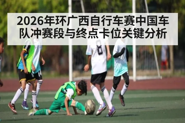 2026年环广西自行车赛中国车队冲赛段与终点卡位关键分析